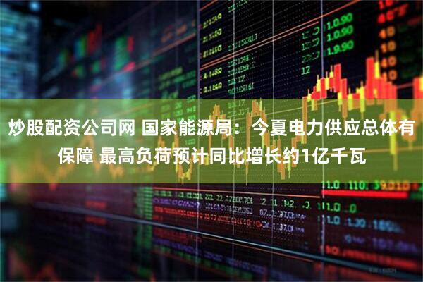 炒股配资公司网 国家能源局：今夏电力供应总体有保障 最高负荷预计同比增长约1亿千瓦