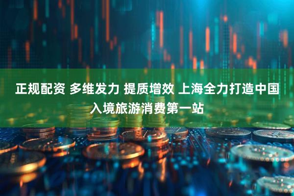 正规配资 多维发力 提质增效 上海全力打造中国入境旅游消费第一站