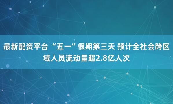 最新配资平台 “五一”假期第三天 预计全社会跨区域人员流动量超2.8亿人次