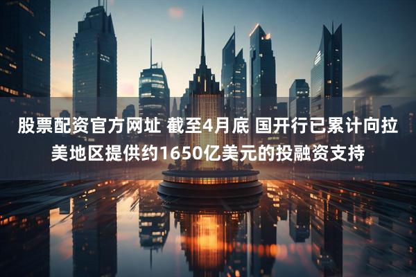 股票配资官方网址 截至4月底 国开行已累计向拉美地区提供约1650亿美元的投融资支持