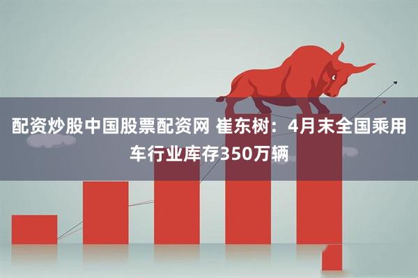 配资炒股中国股票配资网 崔东树：4月末全国乘用车行业库存350万辆