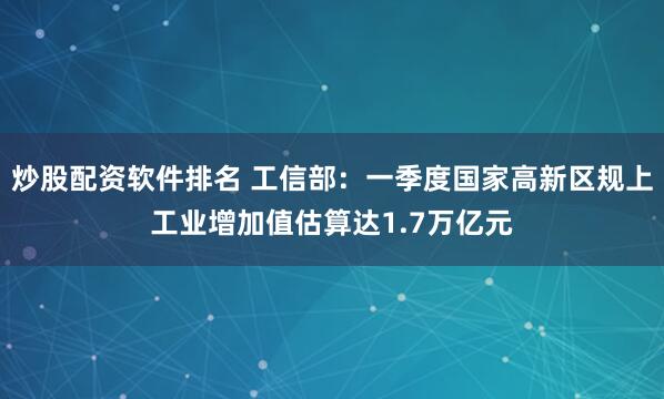 炒股配资软件排名 工信部：一季度国家高新区规上工业增加值估算达1.7万亿元