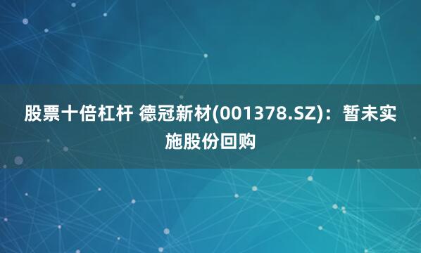 股票十倍杠杆 德冠新材(001378.SZ)：暂未实施股份回购