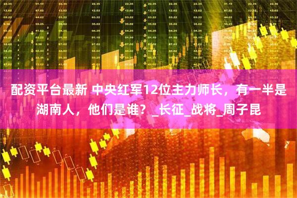 配资平台最新 中央红军12位主力师长，有一半是湖南人，他们是谁？_长征_战将_周子昆