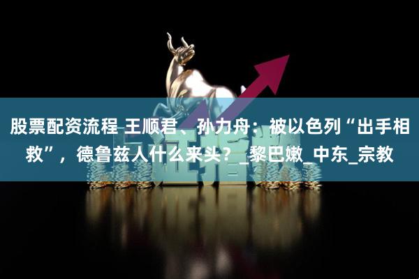 股票配资流程 王顺君、孙力舟：被以色列“出手相救”，德鲁兹人什么来头？_黎巴嫩_中东_宗教