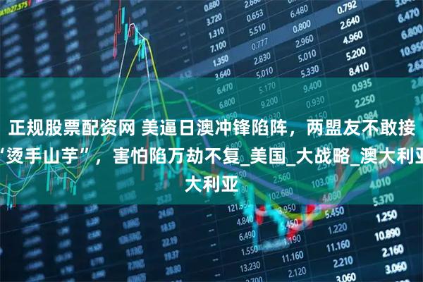 正规股票配资网 美逼日澳冲锋陷阵，两盟友不敢接“烫手山芋”，害怕陷万劫不复_美国_大战略_澳大利亚