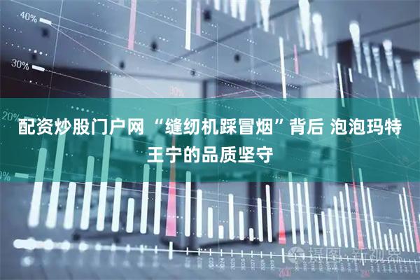 配资炒股门户网 “缝纫机踩冒烟”背后 泡泡玛特王宁的品质坚守