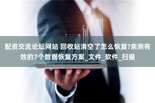 配资交流论坛网站 回收站清空了怎么恢复?亲测有效的7个数据恢复方案_文件_软件_扫描