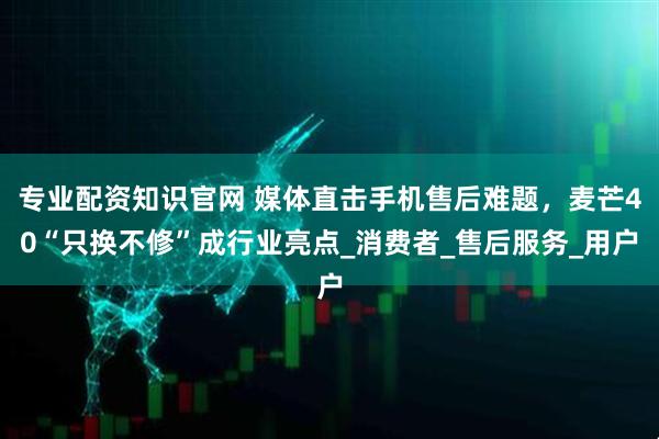 专业配资知识官网 媒体直击手机售后难题，麦芒40“只换不修”成行业亮点_消费者_售后服务_用户