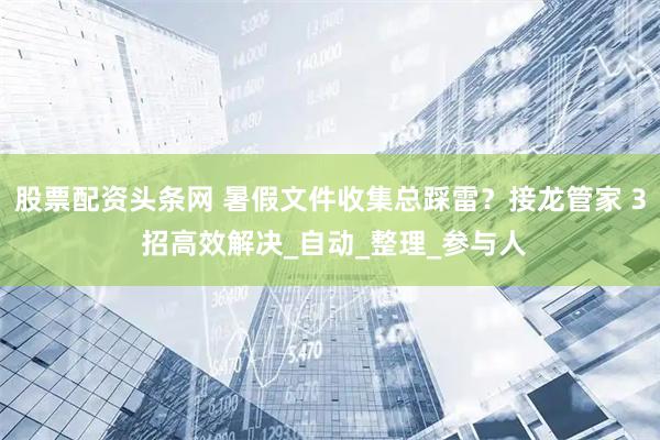 股票配资头条网 暑假文件收集总踩雷？接龙管家 3 招高效解决_自动_整理_参与人