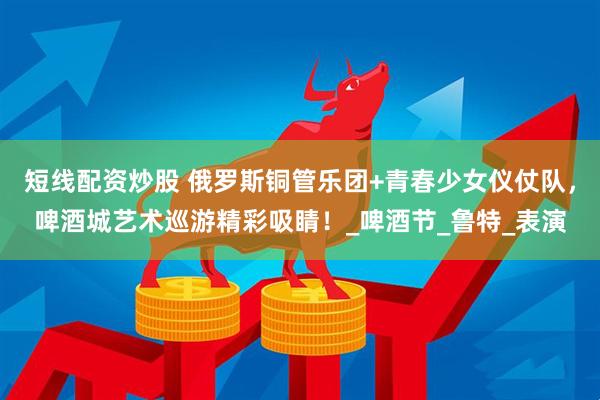 短线配资炒股 俄罗斯铜管乐团+青春少女仪仗队，啤酒城艺术巡游精彩吸睛！_啤酒节_鲁特_表演