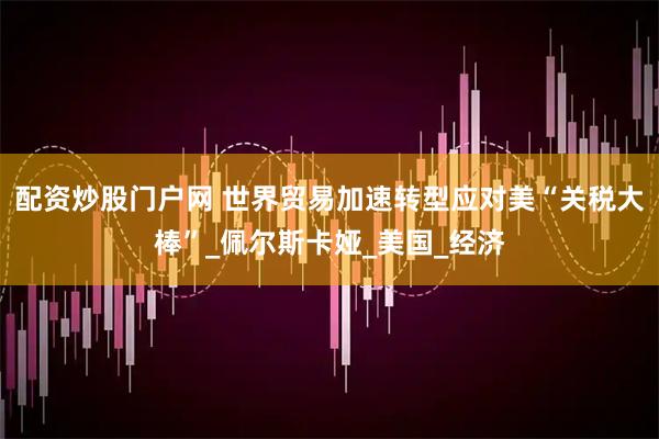 配资炒股门户网 世界贸易加速转型应对美“关税大棒”_佩尔斯卡娅_美国_经济
