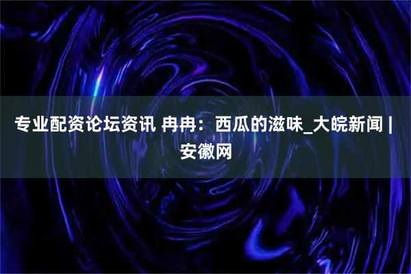 专业配资论坛资讯 冉冉：西瓜的滋味_大皖新闻 | 安徽网
