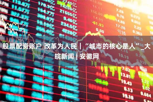 股票配资账户 改革为人民｜“城市的核心是人”_大皖新闻 | 安徽网
