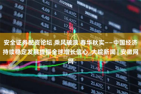 安全证券配资论坛 乘风破浪 春华秋实——中国经济持续稳定发展提振全球增长信心_大皖新闻 | 安徽网