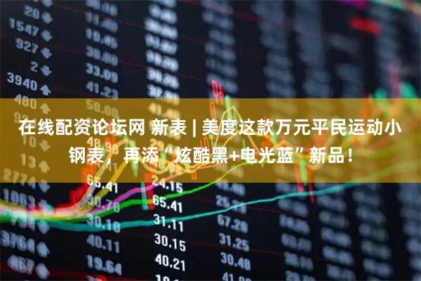 在线配资论坛网 新表 | 美度这款万元平民运动小钢表，再添“炫酷黑+电光蓝”新品！