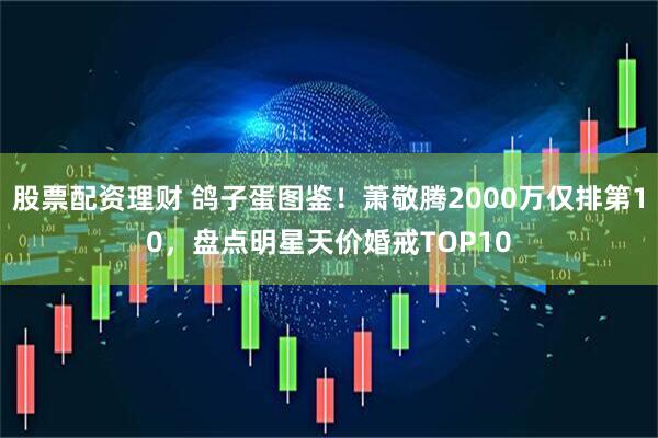 股票配资理财 鸽子蛋图鉴！萧敬腾2000万仅排第10，盘点明星天价婚戒TOP10
