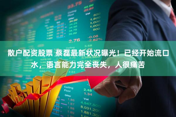 散户配资股票 蔡磊最新状况曝光！已经开始流口水，语言能力完全丧失，人很痛苦