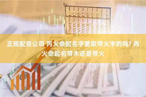 正规配资公司 丙火命起名字要取带火字的吗? 丙火命起名带木还是带火