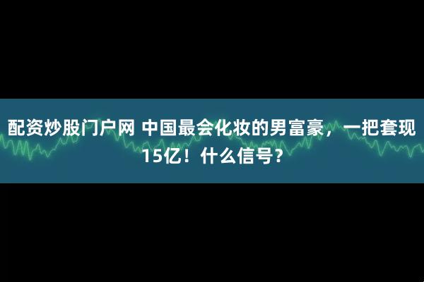 配资炒股门户网 中国最会化妆的男富豪，一把套现15亿！什么信号？